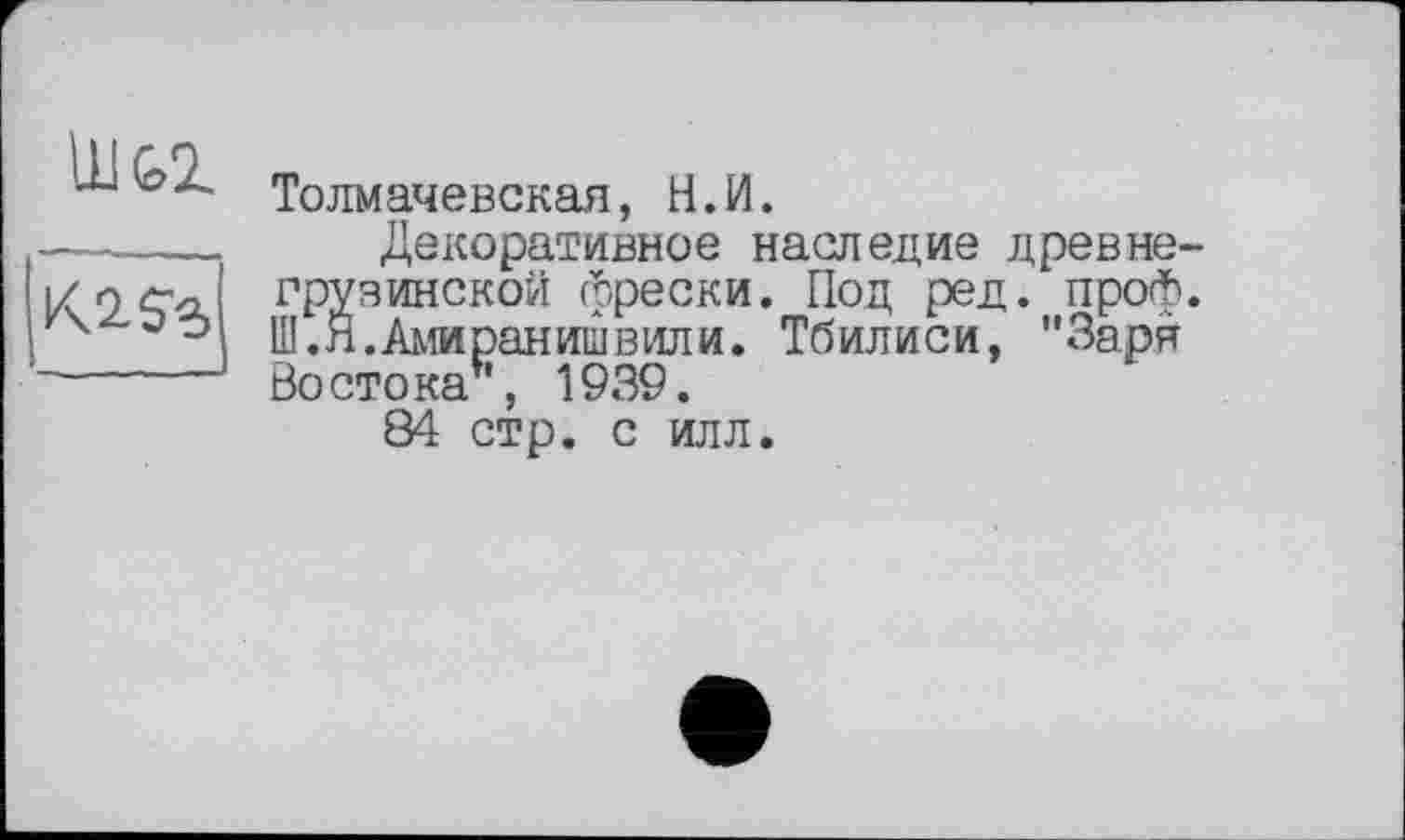 ﻿
Толмачевская, H.И.
Декоративное наследие древне-Изинской фрески. Под ред. проф.
.Амиранишвили. Тбилиси, "Заря Востока*, 1939.
84 стр. с илл.